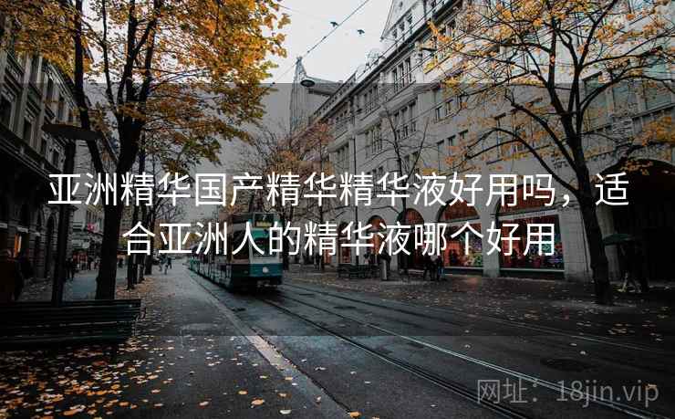 亚洲精华国产精华精华液好用吗，适合亚洲人的精华液哪个好用