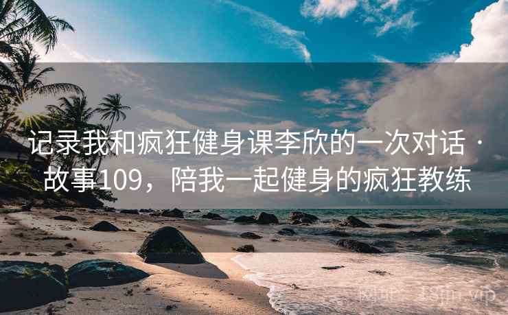 记录我和疯狂健身课李欣的一次对话 · 故事109,陪我一起健身的疯狂教练 记录我和疯狂健身课李欣的一次对话 · 故事109,陪我一起健身的疯狂教练