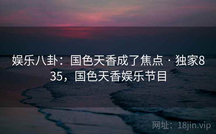 娱乐八卦:国色天香成了焦点 · 独家835,国色天香娱乐节目 娱乐八卦:国色天香成了焦点 · 独家835,国色天香娱乐节目