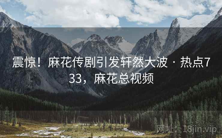 震惊！麻花传剧引发轩然大波 · 热点733，麻花总视频