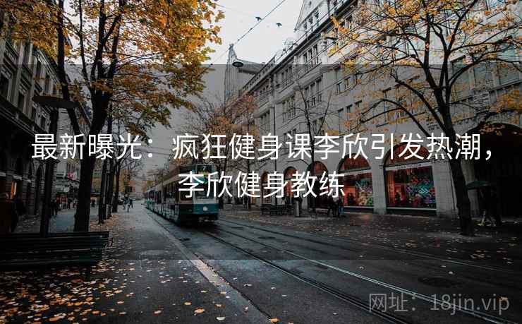 最新曝光:疯狂健身课李欣引发热潮,李欣健身教练 最新曝光:疯狂健身课李欣引发热潮,李欣健身教练