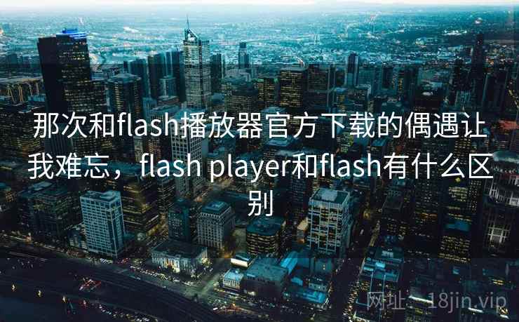 那次和flash播放器官方下载的偶遇让我难忘，flash player和flash有什么区别