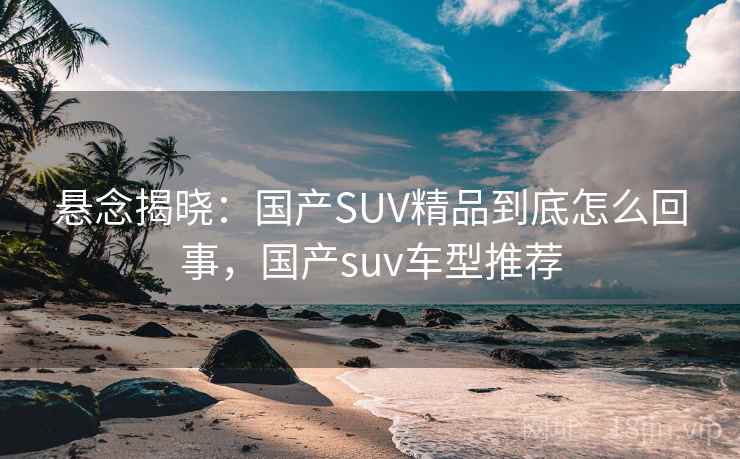 悬念揭晓：国产SUV精品到底怎么回事，国产suv车型推荐