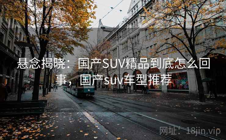 悬念揭晓：国产SUV精品到底怎么回事，国产suv车型推荐