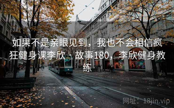 如果不是亲眼见到，我也不会相信疯狂健身课李欣 · 故事180，李欣健身教练