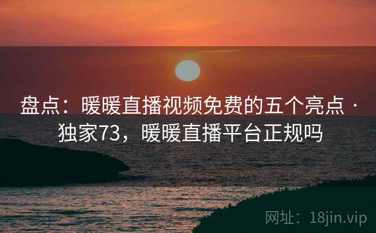 盘点：暖暖直播视频免费的五个亮点 · 独家73，暖暖直播平台正规吗