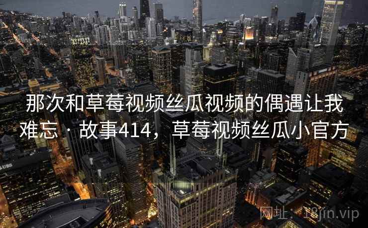 那次和草莓视频丝瓜视频的偶遇让我难忘 · 故事414，草莓视频丝瓜小官方
