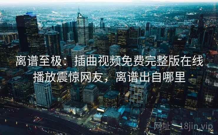 离谱至极：插曲视频免费完整版在线播放震惊网友，离谱出自哪里