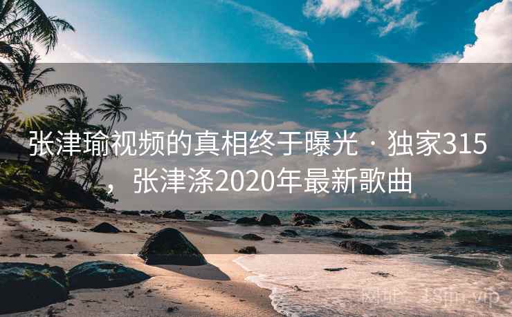 张津瑜视频的真相终于曝光 · 独家315，张津涤2020年最新歌曲