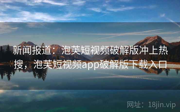 新闻报道：泡芙短视频破解版冲上热搜，泡芙短视频app破解版下载入口