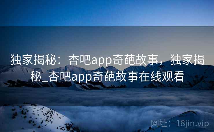 独家揭秘：杏吧app奇葩故事，独家揭秘_杏吧app奇葩故事在线观看