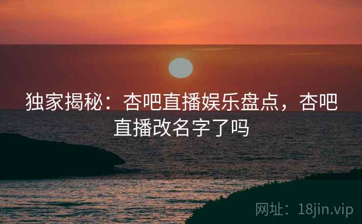 独家揭秘：杏吧直播娱乐盘点，杏吧直播改名字了吗
