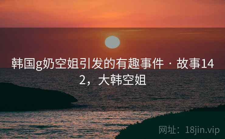 韩国g奶空姐引发的有趣事件 · 故事142，大韩空姐