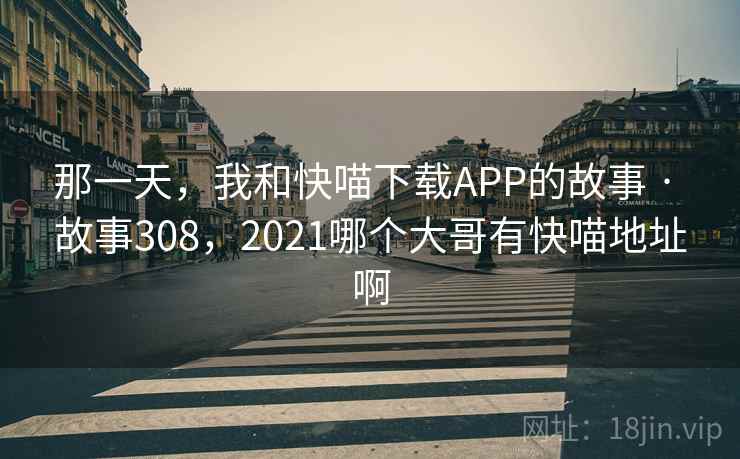 那一天，我和快喵下载APP的故事 · 故事308，2021哪个大哥有快喵地址啊