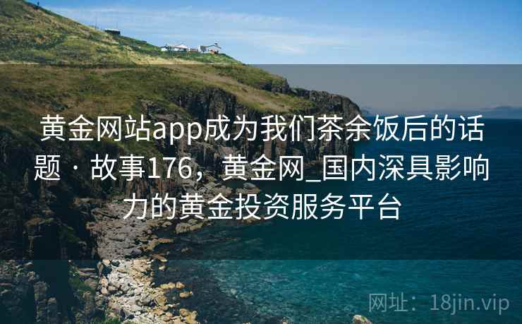黄金网站app成为我们茶余饭后的话题 · 故事176，黄金网_国内深具影响力的黄金投资服务平台