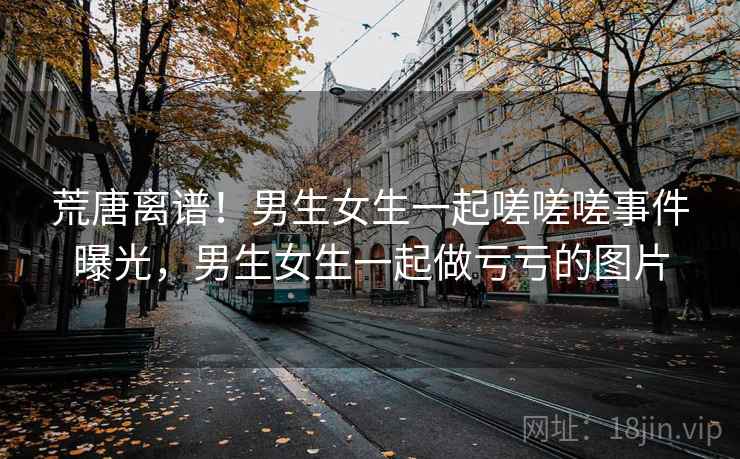 荒唐离谱！男生女生一起嗟嗟嗟事件曝光，男生女生一起做亏亏的图片