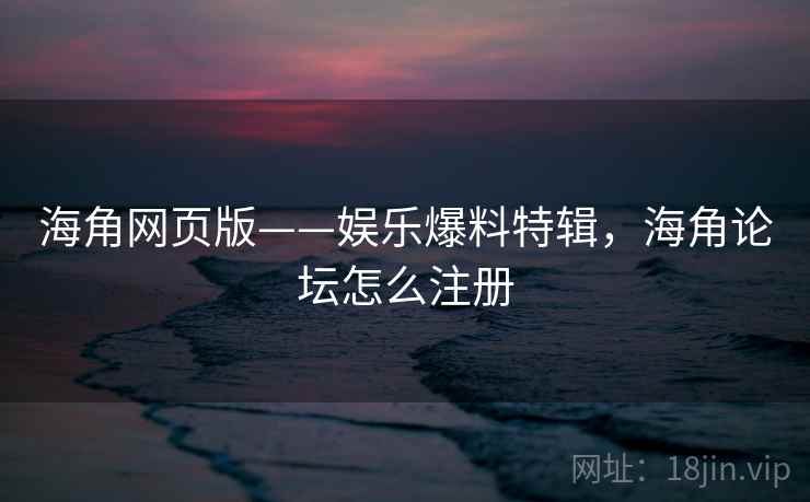 海角网页版——娱乐爆料特辑，海角论坛怎么注册