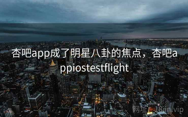 杏吧app成了明星八卦的焦点，杏吧appiostestflight