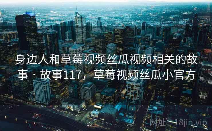 身边人和草莓视频丝瓜视频相关的故事 · 故事117,草莓视频丝瓜小官方 身边人和草莓视频丝瓜视频相关的故事 · 故事117,草莓视频丝瓜小官方